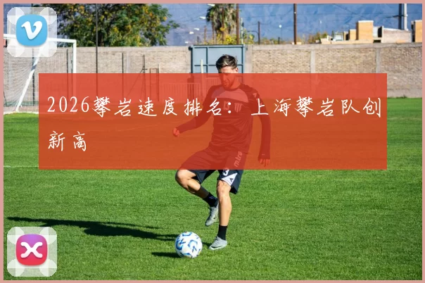 2026攀岩速度排名：上海攀岩队创新高