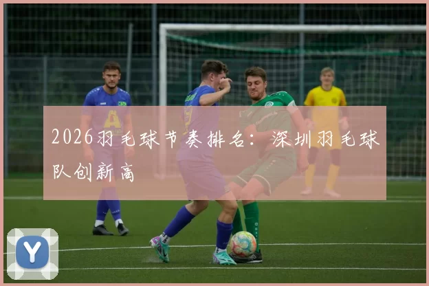 2026羽毛球节奏排名：深圳羽毛球队创新高