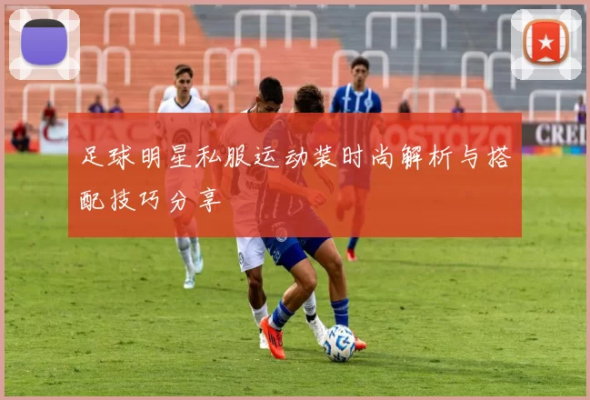 足球明星私服运动装时尚解析与搭配技巧分享