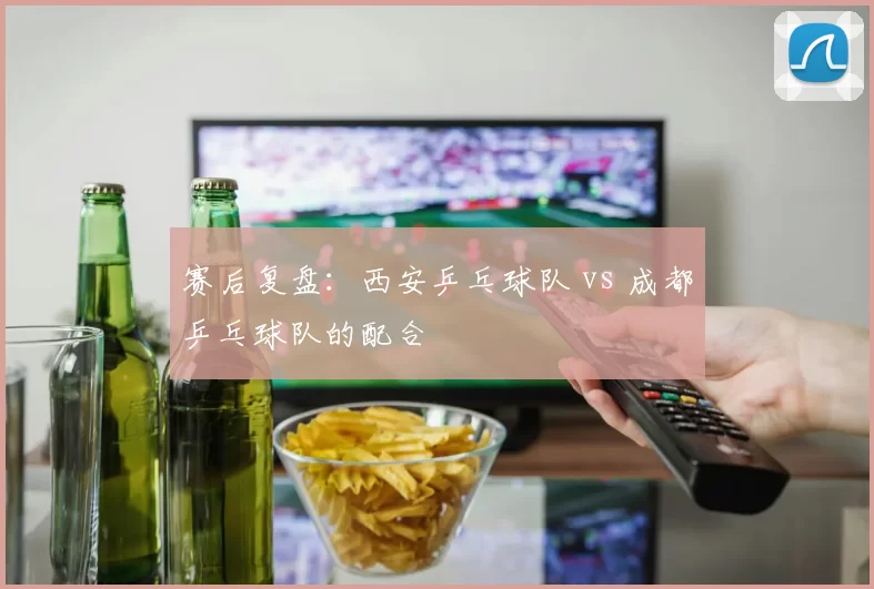 赛后复盘：西安乒乓球队 vs 成都乒乓球队的配合