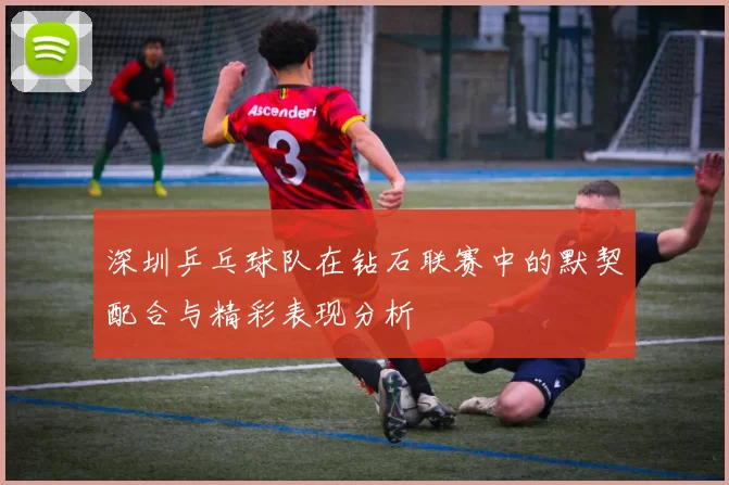 深圳乒乓球队在钻石联赛中的默契配合与精彩表现分析