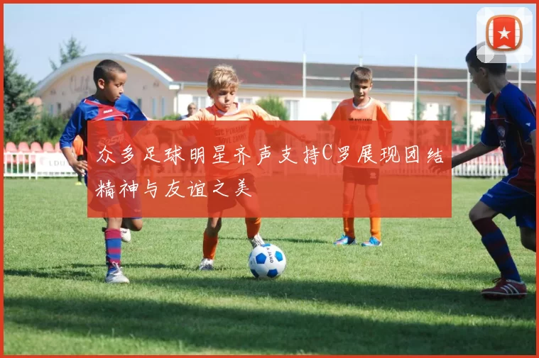 众多足球明星齐声支持C罗展现团结精神与友谊之美