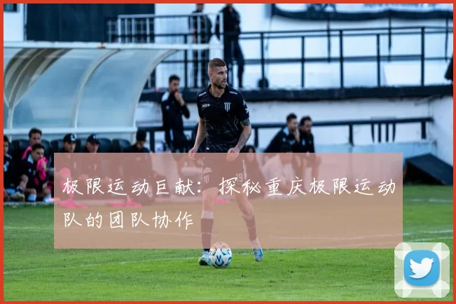极限运动巨献：探秘重庆极限运动队的团队协作