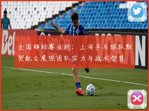 全国锦标赛分析：上海乒乓球队默契配合展现团队实力与战术智慧