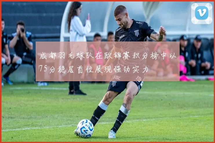 成都羽毛球队在欧锦赛积分榜中以75分稳居首位展现强劲实力