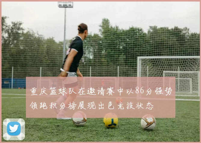 重庆篮球队在邀请赛中以86分强势领跑积分榜展现出色竞技状态