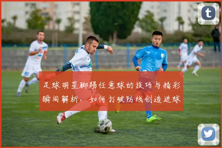 足球明星脚踢任意球的技巧与精彩瞬间解析，如何打破防线创造进球机会