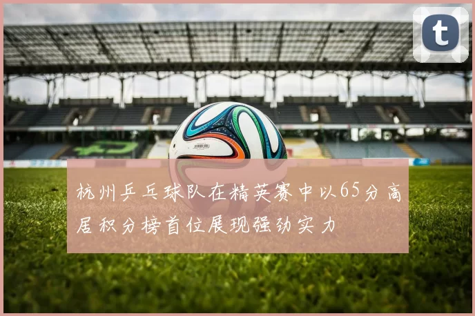 杭州乒乓球队在精英赛中以65分高居积分榜首位展现强劲实力